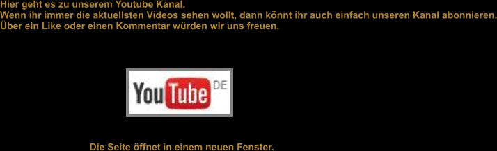 Hier geht es zu unserem Youtube Kanal.  Wenn ihr immer die aktuellsten Videos sehen wollt, dann knnt ihr auch einfach unseren Kanal abonnieren. ber ein Like oder einen Kommentar wrden wir uns freuen.   Die Seite ffnet in einem neuen Fenster.